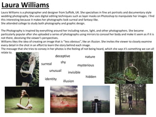 Laura Williams is a photographer and designer from Suffolk, UK. She specialises in fine art portraits and documentary style
wedding photography. She uses digital editing techniques such as layer masks on Photoshop to manipulate her images. I find
this interesting because it makes her photographs look surreal and fantasy-like.
She attended college to study both photography and graphic design.
The Photography is inspired by everything around her including nature, light, and other photographers. She became
particularly popular after she uploaded a series of photographs using mirrors to conceal her body and make it seem as if it is
not there, deceiving the viewer’s perspectives.
Williams likes the idea of creating an image that is ‘’less obvious’’, like an illusion. She invites the viewer to closely examine
every detail in the shot in an effort to learn the story behind each image.
The message that she tries to convey in her photos is the feeling of not being heard, which she says it’s something we can all
relate to.
deceptive
surreal
invisible
unusual
mysterious
nature
Laura Williams
hidden
identity
shy
illusion
 