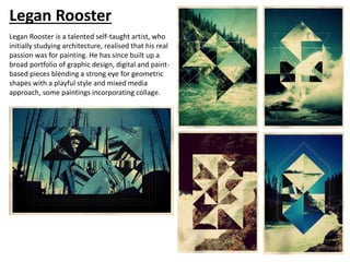 Legan Rooster is a talented self-taught artist, who
initially studying architecture, realised that his real
passion was for painting. He has since built up a
broad portfolio of graphic design, digital and paint-
based pieces blending a strong eye for geometric
shapes with a playful style and mixed media
approach, some paintings incorporating collage.
Legan Rooster
 