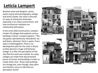 Leticia Lampert
Brazilian artist and designer, Leticia
works mainly with photography, collage
and artist’s books. Her work is focused
on ways of seeing the landscape,
especially in an urban environment, and
how architecture mediates our
relationship with places.
In the series (De) Construction, Lampert
creates 19 collages that explores various
buildings in Brazil. Lampert explains, “The
city grows spontaneously. Disordered. Up
and down, wherever there is space. Every
style is mixed together. There is no
development plan for the cities in Brazil,
so they become a huge architectonic
collage. It is after this perception of the
city that this work was created. As a play,
collages are made from disconnected
pieces of houses and buildings in order to
create other ones. These new buildings
are strange but, even though, they seem
very familiar, once it is like that our
perception works”.
 