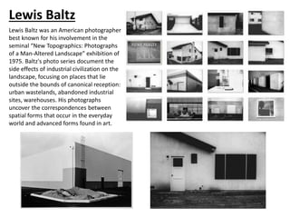 Lewis Baltz
Lewis Baltz was an American photographer
best known for his involvement in the
seminal “New Topographics: Photographs
of a Man-Altered Landscape” exhibition of
1975. Baltz's photo series document the
side effects of industrial civilization on the
landscape, focusing on places that lie
outside the bounds of canonical reception:
urban wastelands, abandoned industrial
sites, warehouses. His photographs
uncover the correspondences between
spatial forms that occur in the everyday
world and advanced forms found in art.
 