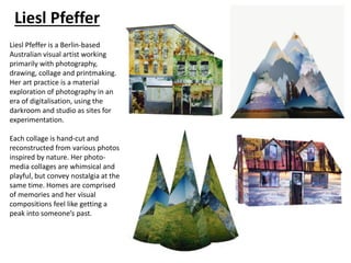 Liesl Pfeffer
Liesl Pfeffer is a Berlin-based
Australian visual artist working
primarily with photography,
drawing, collage and printmaking.
Her art practice is a material
exploration of photography in an
era of digitalisation, using the
darkroom and studio as sites for
experimentation.
Each collage is hand-cut and
reconstructed from various photos
inspired by nature. Her photo-
media collages are whimsical and
playful, but convey nostalgia at the
same time. Homes are comprised
of memories and her visual
compositions feel like getting a
peak into someone’s past.
 