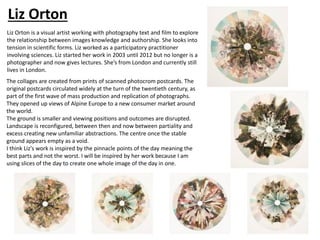 Liz Orton is a visual artist working with photography text and film to explore
the relationship between images knowledge and authorship. She looks into
tension in scientific forms. Liz worked as a participatory practitioner
involving sciences. Liz started her work in 2003 until 2012 but no longer is a
photographer and now gives lectures. She’s from London and currently still
lives in London.
The collages are created from prints of scanned photocrom postcards. The
original postcards circulated widely at the turn of the twentieth century, as
part of the first wave of mass production and replication of photographs.
They opened up views of Alpine Europe to a new consumer market around
the world.
The ground is smaller and viewing positions and outcomes are disrupted.
Landscape is reconfigured, between then and now between partiality and
excess creating new unfamiliar abstractions. The centre once the stable
ground appears empty as a void.
I think Liz's work is inspired by the pinnacle points of the day meaning the
best parts and not the worst. I will be inspired by her work because I am
using slices of the day to create one whole image of the day in one.
Liz Orton
 