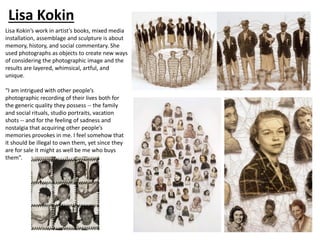 Lisa Kokin
Lisa Kokin’s work in artist’s books, mixed media
installation, assemblage and sculpture is about
memory, history, and social commentary. She
used photographs as objects to create new ways
of considering the photographic image and the
results are layered, whimsical, artful, and
unique.
“I am intrigued with other people’s
photographic recording of their lives both for
the generic quality they possess -- the family
and social rituals, studio portraits, vacation
shots -- and for the feeling of sadness and
nostalgia that acquiring other people’s
memories provokes in me. I feel somehow that
it should be illegal to own them, yet since they
are for sale it might as well be me who buys
them”.
 