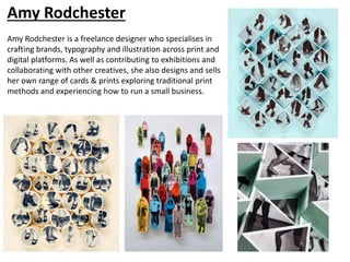 Amy Rodchester
Amy Rodchester is a freelance designer who specialises in
crafting brands, typography and illustration across print and
digital platforms. As well as contributing to exhibitions and
collaborating with other creatives, she also designs and sells
her own range of cards & prints exploring traditional print
methods and experiencing how to run a small business.
 