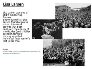 Lisa Larsen was one of
LIFE's pioneering
female
photojournalists. Lisa
Larsen found a way to
make pictures of
crowds that both
captured the energy of
multitudes (and smaller
gatherings) while
making sure that
individual faces weren't
lost in the mix.
Source;
https://www.icp.org/browse/archive/constituents/lis
a-larsen?all/all/all/all/0
Lisa Larsen
 
