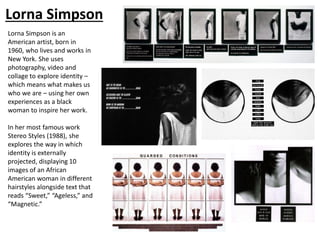 Lorna Simpson
Lorna Simpson is an
American artist, born in
1960, who lives and works in
New York. She uses
photography, video and
collage to explore identity –
which means what makes us
who we are – using her own
experiences as a black
woman to inspire her work.
In her most famous work
Stereo Styles (1988), she
explores the way in which
identity is externally
projected, displaying 10
images of an African
American woman in different
hairstyles alongside text that
reads “Sweet,” “Ageless,” and
“Magnetic.”
 