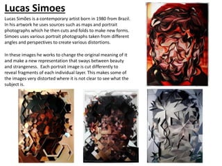 Lucas Simoes
Lucas Simões is a contemporary artist born in 1980 from Brazil.
In his artwork he uses sources such as maps and portrait
photographs which he then cuts and folds to make new forms.
Simoes uses various portrait photographs taken from different
angles and perspectives to create various distortions.
In these images he works to change the original meaning of it
and make a new representation that sways between beauty
and strangeness. Each portrait image is cut differently to
reveal fragments of each individual layer. This makes some of
the images very distorted where it is not clear to see what the
subject is.
 