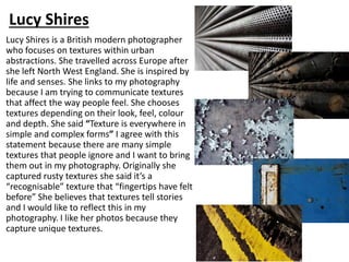 Lucy Shires is a British modern photographer
who focuses on textures within urban
abstractions. She travelled across Europe after
she left North West England. She is inspired by
life and senses. She links to my photography
because I am trying to communicate textures
that affect the way people feel. She chooses
textures depending on their look, feel, colour
and depth. She said “Texture is everywhere in
simple and complex forms” I agree with this
statement because there are many simple
textures that people ignore and I want to bring
them out in my photography. Originally she
captured rusty textures she said it’s a
“recognisable” texture that “fingertips have felt
before” She believes that textures tell stories
and I would like to reflect this in my
photography. I like her photos because they
capture unique textures.
Lucy Shires
 