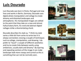 Luis Dourado
Luis Dourado was born in Porto, Portugal and now
lives and works in Berlin, Germany. Dourado uses
digital photo manipulation and collage to create
dreamy and distorted landscapes and
atmospheres. His manipulated images are edited
to the point that they take on a new and almost
hallucinatory form, his vivid and abstract digital
collages strike a disorientating chord.
Dourado describes his style as, “I think my style
varies a little bit from series to series but it is
always connected; crossing a couple of techniques
such as collage, manipulation, and drawing. I do
prefer to "touch" a couple of different aesthetics
and try to create links between works using
ambiences, usually dark and dreamy”. By layering
and repeating sections of the image it can make
landscape look more creepy and surreal as this is
something that can not be normally seen.
 