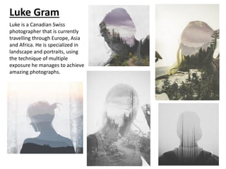 Luke Gram
Luke is a Canadian Swiss
photographer that is currently
travelling through Europe, Asia
and Africa. He is specialized in
landscape and portraits, using
the technique of multiple
exposure he manages to achieve
amazing photographs.
 