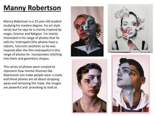 Manny Robertson
Manny Robertson is a 23 year old student
studying his masters degree. his art style
varies but he says he is mainly inspired by
magic, Science and Religion. I'm mainly
interested in his range of photos that he
calls his 'metropolis'(the photos have a
robotic, futuristic aesthetic as he was
inspired after the film metropolis) in this
range of photos he incorporates stitching
into them and geometric shapes.
This series of photos were created to
represent how mental illnesses like
Depression can make people wear a mask,
and these photos are all about stripping
away and removing the mask. the images
are powerful and provoking to look at.
 
