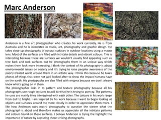 Anderson is a fine art photographer who creates his work currently, He is from
Australia and he is interested in music, art, photography and graphic design. He
takes close up photographs of natural surfaces in outdoor locations using a macro
lens. Most of the surfaces are filled with intricate details and vibrant colours. This is
interesting because these are surfaces we wouldn’t usually find appealing such as
tree bark and rock surfaces but he photographs them in an unique way which
makes them look more interesting. I think the context of his photography is about
environmental issues on society and it’s trying to raise peoples awareness of the
poorly-treated world around them in an artistic way. I think this because he takes
photos of things that were not well looked after to show the impact humans have
on the earth. His photographs are also filled with enigma because we don’t always
know what’s going on in them.
The photographer links in to pattern and texture photography because all his
photographs use rough textures to add to what he is trying to portray. The patterns
he uses are mainly lines intertwined with each other. The colours in his work range
from dull to bright. I am inspired by his work because I want to begin looking at
objects and surfaces around me more closely in order to appreciate them more. I
like how Anderson uses macro photography to question the viewer what the
photograph is about and therefore makes us appreciate all the intricate patterns
and colours found on these surfaces. I believe Anderson is trying the highlight the
importance of nature by capturing these striking photographs.
Marc Anderson
 