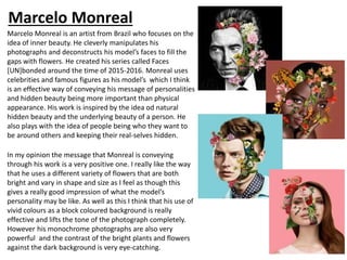 Marcelo Monreal
Marcelo Monreal is an artist from Brazil who focuses on the
idea of inner beauty. He cleverly manipulates his
photographs and deconstructs his model’s faces to fill the
gaps with flowers. He created his series called Faces
[UN]bonded around the time of 2015-2016. Monreal uses
celebrities and famous figures as his model’s which I think
is an effective way of conveying his message of personalities
and hidden beauty being more important than physical
appearance. His work is inspired by the idea od natural
hidden beauty and the underlying beauty of a person. He
also plays with the idea of people being who they want to
be around others and keeping their real-selves hidden.
In my opinion the message that Monreal is conveying
through his work is a very positive one. I really like the way
that he uses a different variety of flowers that are both
bright and vary in shape and size as I feel as though this
gives a really good impression of what the model’s
personality may be like. As well as this I think that his use of
vivid colours as a block coloured background is really
effective and lifts the tone of the photograph completely.
However his monochrome photographs are also very
powerful and the contrast of the bright plants and flowers
against the dark background is very eye-catching.
 