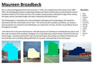 She is a Swiss photographer/artist who was born in 1974. she created most of her pieces from 2004-
2014. Her photography explores replacing buildings with blocks of bold colours contrasting the natural
mundane colours of the street around it, this creates strong contrast, making the image more striking.
She takes normal, everyday images and edits it abstractly with bold colours.
The Photography is inspired by the contrast between belonging and not belonging, this fueled her
fascination with the small details of our lives—”the stories we tell ourselves and others, our dreams,
how we express our emotions and individuality, our experience of noise, and the visual tableaus found
throughout our days.”
I will reflect this in my own work because I will take pictures of architecture including boring colours and
then edit one block of the building, changing it to a solid bold colour which heavily contrasts to the rest
of the image. I could also portray this with manual techniques like cutting out a block of coloured card
and sticking it over a building adding definition to my work, and exploring similar techniques.
Key words :
• Bold
• Bright
• Contrast
• Urban
• Abstract
• Unnatural
• Striking
• Smooth
• Strong
• Light
• Vivid
• Positive
• 3D
Maureen Broadbeck
 