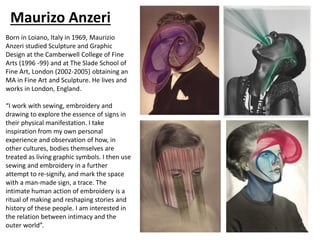 Maurizo Anzeri
Born in Loiano, Italy in 1969, Maurizio
Anzeri studied Sculpture and Graphic
Design at the Camberwell College of Fine
Arts (1996 -99) and at The Slade School of
Fine Art, London (2002-2005) obtaining an
MA in Fine Art and Sculpture. He lives and
works in London, England.
“I work with sewing, embroidery and
drawing to explore the essence of signs in
their physical manifestation. I take
inspiration from my own personal
experience and observation of how, in
other cultures, bodies themselves are
treated as living graphic symbols. I then use
sewing and embroidery in a further
attempt to re-signify, and mark the space
with a man-made sign, a trace. The
intimate human action of embroidery is a
ritual of making and reshaping stories and
history of these people. I am interested in
the relation between intimacy and the
outer world”.
 