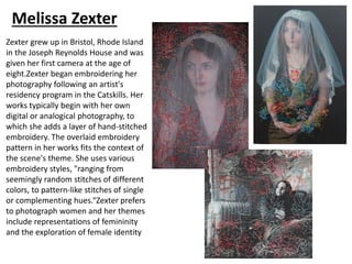 Melissa Zexter
Zexter grew up in Bristol, Rhode Island
in the Joseph Reynolds House and was
given her first camera at the age of
eight.Zexter began embroidering her
photography following an artist's
residency program in the Catskills. Her
works typically begin with her own
digital or analogical photography, to
which she adds a layer of hand-stitched
embroidery. The overlaid embroidery
pattern in her works fits the context of
the scene's theme. She uses various
embroidery styles, "ranging from
seemingly random stitches of different
colors, to pattern-like stitches of single
or complementing hues.“Zexter prefers
to photograph women and her themes
include representations of femininity
and the exploration of female identity
 