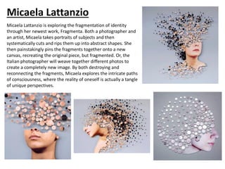 Micaela Lattanzio
Micaela Lattanzio is exploring the fragmentation of identity
through her newest work, Fragmenta. Both a photographer and
an artist, Micaela takes portraits of subjects and then
systematically cuts and rips them up into abstract shapes. She
then painstakingly pins the fragments together onto a new
canvas, recreating the original piece, but fragmented. Or, the
Italian photographer will weave together different photos to
create a completely new image. By both destroying and
reconnecting the fragments, Micaela explores the intricate paths
of consciousness, where the reality of oneself is actually a tangle
of unique perspectives.
 
