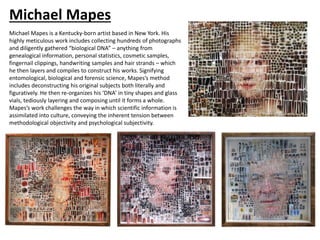Michael Mapes
Michael Mapes is a Kentucky-born artist based in New York. His
highly meticulous work includes collecting hundreds of photographs
and diligently gathered “biological DNA” – anything from
genealogical information, personal statistics, cosmetic samples,
fingernail clippings, handwriting samples and hair strands – which
he then layers and compiles to construct his works. Signifying
entomological, biological and forensic science, Mapes’s method
includes deconstructing his original subjects both literally and
figuratively. He then re-organizes his ‘DNA’ in tiny shapes and glass
vials, tediously layering and composing until it forms a whole.
Mapes’s work challenges the way in which scientific information is
assimilated into culture, conveying the inherent tension between
methodological objectivity and psychological subjectivity.
 