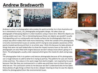 Andrew is a fine art photographer who creates his work currently, he is from Australia and
he is interested in music, art, photography and graphic design. He takes close up
photographs of decaying objects in urban locations using a macro lens. Most the objects are
rusting and/or worn out. This is interesting because these are objects we wouldn’t usually
find appealing such as rusting walls and mouldy surfaces but he photographs them in an
unique way which makes them look more interesting. I think the context of his photography
is to echo environmental issues on society and it’s trying to raise peoples awareness of the
poorly-treated world around them in an artistic way. I think this because he takes photos of
things that were not well looked after to show the impact humans have on the earth. His
photographs are also filled with enigma because we don’t always know what’s going on in
them. The photographs usually under exposed which gives the mood of a dark and grungy
city.
The photographer links in to pattern and texture photography because all his photographs
use a rough textures to add to what he is trying to portray. The patterns he uses are mainly
circles and lines. The colours in his work range from dull to bright, I am inspired by his work
because I feel like they are controversial in a subtle way and have more to them than just
what we see. This conclusion comes to me because we don’t understand why he has taken
these photos of ugly things so there has to be a deeper meaning to how he saw the objects
before he photographed them like environmental issues.
Andrew Bradsworth
 