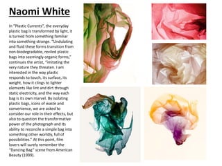 Naomi White
In “Plastic Currents”, the everyday
plastic bag is transformed by light, it
is turned from something familiar
into something strange. “Undulating
and fluid these forms transition from
non-biodegradable, reviled plastic
bags into seemingly organic forms,”
continues the artist, “imitating the
very nature they threaten. I am
interested in the way plastic
responds to touch, its surface, its
weight, how it clings to lighter
elements like lint and dirt through
static electricity, and the way each
bag is its own marvel. By isolating
plastic bags, icons of waste and
convenience, we are asked to
consider our role in their effects, but
also to question the transformative
power of the photograph and its
ability to reconcile a simple bag into
something other worldly, full of
possibilities.” At this point, film
lovers will surely remember the
“Dancing Bag” scene from American
Beauty (1999).
 