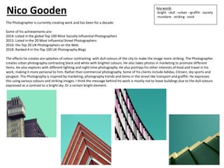 The Photographer is currently creating work and has been for a decade.
Some of his achievements are:
2014: Listed in the global Top 100 Most Socially Influential Photographers
2015: Listed in the 20 Most Influential Street Photographers
2016: the Top 20 UK Photographers on the Web.
2018: Ranked 4 in the Top 100 UK Photography Blogs
The effects he creates are splashes of colour contrasting with dull colours of the city to make the image more striking. The Photographer
creates urban photography contrasting black and white with brighter colours. He also takes photos in marketing to promote different
items. He also explores with different lighting and night time photography. He also portrays his other interests of food and travel in his
work, making it more personal to him. Rather than commercial photography. Some of his clients include Adidas, Citroen, sky sports and
peugeot. The Photography is inspired by marketing, photography trends and items in the street like transport and graffiti. He expresses
this using various colours and striking images. I think the message behind his work is mostly not to leave buildings due to the dull colours
expressed as a contrast to a bright sky. Or a certain bright element.
Key words
-bright –dull –urban –graffiti -society
-mundane -striking -vivid
Nico Gooden
 