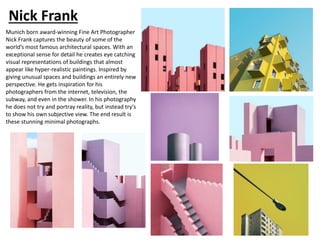 Nick Frank
Munich born award-winning Fine Art Photographer
Nick Frank captures the beauty of some of the
world’s most famous architectural spaces. With an
exceptional sense for detail he creates eye catching
visual representations of buildings that almost
appear like hyper-realistic paintings. Inspired by
giving unusual spaces and buildings an entirely new
perspective. He gets inspiration for his
photographers from the internet, television, the
subway, and even in the shower. In his photography
he does not try and portray reality, but instead try's
to show his own subjective view. The end result is
these stunning minimal photographs.
 