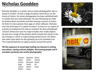 Nicholas Goodden is a writer and an urban photographer who is
based in London. He has a range of photos which focus on the
choice of colour. His street photography has been exhibited both
in London but also internationally. He uses Photoshop to make
his photos black and white and then leaving a section of colour.
He feels it’s more precise than apps or other software. Nicholas
uses the technique of ‘a splash of colour’ to focus on an aspect of
a photo to emphasise the colours involved. He does photograph
‘natural’ photos but also his range includes man-made objects.
He also has a range of live photos which include the clouds in the
sky moving or a drink in a glass being swirled round. His father
was cabin crew when he was growing up so he travelled a lot.
This inspired Nicholas to capture places around the world.
‘All this exposure to travel kept fuelling my interest in visiting
new places, tasting culinary delights, discovering people and it
translates perfectly into soulful photography.’
Flowers
Petals
Colour
Bugs
Leaves
Pollen
Detailed
White
Bouquet
Fields
Odour
Daisy
Petrol
Vehicle
Roads
Oil
Leaks
Nicholas Goodden
 
