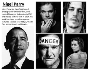 Nigel Parry
Nigel Parry is a New York-based
photographer of celebrities, who
started his career in London in 1987
and moved to New York in 1994. His
work has been seen in magazine
features, such as Elle, InStyle, Vanity
Fair, Men's Health and Maxim.
 