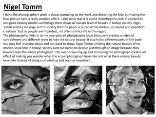 I think the photographers work is about crumpling up the work and distorting the face but having the
final picture have a really positive effect. I also think that it is about distorting the look of celebrities
and good looking models and brings them down to realistic level of beauty in todays society. Nigel
Tomm sends a message out to society that the paper is purposefully broken, crumpled and imperfect
creations. Just as people aren't perfect, art often mimics life in this regard.
The photographer links in to my own portrait photography ideas because it creates an idea of
concealment and different ways to hide the natural beauty. It also hides different parts of the body
you may feel insecure about and not want to show. Nigel Tomm is hiding the natural beauty of his
models so people in todays society cant put name on people just through an image because they
haven’t seen the whole photograph. The use of covering up and crumpling the photograph creates an
effect of making you wonder what the actual photograph looks like and what there natural beauty
looks like instead of being crumpled up and seen as imperfect.
Nigel Tomm
 