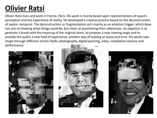 Olivier Ratsi
Olivier Ratsi lives and work in France, Paris. His work is mainly based upon representations of space’s
perception and the experience of reality. He developed a creative process based on the deconstruction
of spatio- temporal. The deconstruction or fragmentation acts mainly as an emotion trigger, which does
not aim at showing what things could be, but more at questioning their references. Its objective is to
generate a break with the meaning of the original items, to propose a new viewing angle and to
provide the public a new field of experience, another way of looking at space and time. His works take
shape through different artistic fields: photography, digital painting, video, installation volume and
performance.
 