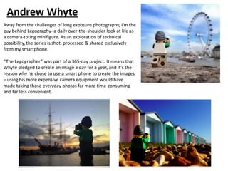 Away from the challenges of long exposure photography, I'm the
guy behind Legography- a daily over-the-shoulder look at life as
a camera-toting minifigure. As an exploration of technical
possibility, the series is shot, processed & shared exclusively
from my smartphone.
“The Legographer” was part of a 365-day project. It means that
Whyte pledged to create an image a day for a year, and it’s the
reason why he chose to use a smart phone to create the images
– using his more expensive camera equipment would have
made taking those everyday photos far more time-consuming
and far less convenient.
Andrew Whyte
 