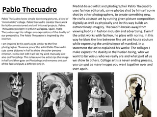 Pablo Thecuadro
Pablo Thecuadro loves simple but strong pictures, a kind of
‘minimalistic’ collage. Pablo thecuadro creates there work
for both commissioned and self initiated projects. Pablo
Thecuadro was born in 1992 in Zaragoza, Spain. Pablo
Thecuadro says his collages are expressions of the duality of
our personality. The Pablo Thecuadro is inspired by the
internet.
Madrid-based artist and photographer Pablo Thecuadro
uses fashion editorials, some photos shot by himself some
shot by other photographers, to create something new.
He crafts abstract art by cutting given picture composition
digitally as well as physically and in this way builds an
extraordinary imagery. Thecuadro breaks away from
viewing habits in fashion industry and advertising. Even if
the artist works with fashion, he plays with norms. In this
way he blurs the line between fine art and haute couture
while expressing the ambivalence of mankind. In a
statement the artist explained his works: The collages I
make express the duality in the human being, who we
want to be versus who we really are and what part of us
we show to others. Collage art is a never ending process,
you can put as many images you want together over and
over again.
I am inspired by his work as its similar to the first
photographer ‘Rosanna jones’ the artist Pablo Thecuadro
cuts some pictures in half to show the other persons
emotion. In my next edit I will do my work manually and
also on Photoshop. This is because the artist rips the image
in half and then goes on Photoshop and removes one part
of the face and puts a different one in.
 