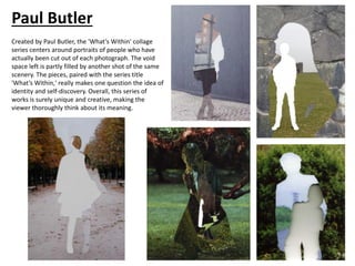 Paul Butler
Created by Paul Butler, the 'What’s Within' collage
series centers around portraits of people who have
actually been cut out of each photograph. The void
space left is partly filled by another shot of the same
scenery. The pieces, paired with the series title
'What’s Within,' really makes one question the idea of
identity and self-discovery. Overall, this series of
works is surely unique and creative, making the
viewer thoroughly think about its meaning.
 