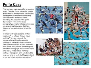Pelle Cass
Pelle has been making work for an ongoing
series, Crowded Fields, composing images
which see your average diving competition,
hockey game or tennis match repeating
until they fill his frame with frenzy.
Describing the project as “the sports
department” of his wider street
photography portfolio, Pelle’s practice sees
him arranging photographs that have
“dozens of moments instead of just the
one”.
In Pelle’s work “each person is in their
exact spot”, he tells us, “I never move
anything”. To make his work, the
photographer will head to a sports
eventplaces his camera on a tripod and
takes up to a thousand pictures. Then he’ll
head home, and “compile selected figures
into a final photograph that is kind of a still
time-lapse,” he describes. “I change
nothing – not a pixel – only select what to
keep and what to omit. It all happened just
as you see it, just not at the same time.”
 