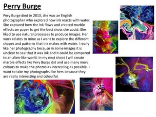 Pery Burge died in 2013, she was an English
photographer who explored how ink reacts with water.
She captured how the ink flows and created marble
effects on paper to get the best shots she could. She
liked to use natural processes to produce images. Her
work relates to mine as I want to explore the different
shapes and patterns that ink makes with water. I really
like her photography because in some images it is
unclear to see that it was ink and it could be compared
to an alien-like world. In my next shoot I will create
marble effects like Pery Burge did and use many more
colours to make the photos as interesting as possible. I
want to take my photographs like hers because they
are really interesting and colourful.
Perry Burge
 