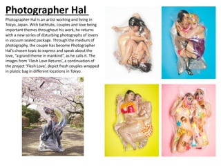 Photographer Hal
Photographer Hal is an artist working and living in
Tokyo, Japan. With bathtubs, couples and love being
important themes throughout his work, he returns
with a new series of disturbing photographs of lovers
in vacuum sealed package. Through the medium of
photography, the couple has become Photographer
Hal’s chosen topic to express and speak about the
love, “a grand theme in mankind”, as he calls it. The
images from ‘Flesh Love Returns’, a continuation of
the project ‘Flesh Love’, depict fresh couples wrapped
in plastic bag in different locations in Tokyo.
 