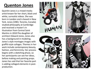 Quenton Jones
Quentin Jones is a mixed-media
artist known for her short, black and
white, surrealist videos. She was
born in London and is based in New
York. Jones (1983, Toronto, Canada)
studied philosophy at Cambridge
and received a master's in
illustration from Central Saint
Martins in 2010.The daughter of
architect Edward Jones, Jones also
has a background in modeling.
Jones's style montages images with
graffiti-style collages. Themes in her
work include contemporary beauty,
fashion, and femininity. Her process
begins with a sketching phase, so
her participants can see her ideas,
before making and painting props.
Jones has said that her favorite part
is adding collaged elements in post-
production.
 