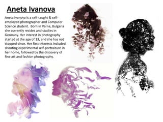 Aneta Ivanova
Aneta Ivanova is a self-taught & self-
employed photographer and Computer
Science student. Born in Varna, Bulgaria
she currently resides and studies in
Germany. Her interest in photography
started at the age of 13, and she has not
stopped since. Her first interests included
shooting experimental self-portraiture in
her home, followed by the discovery of
fine art and fashion photography.
 