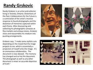 Randy Grskovic
Randy Grskovic is an artist and collector
living in Toronto, Ontario. Distortions of
the Past; Collaborations for the Future is
a culmination of the artist’s intuitive
response to found photographs and the
distortion of memories captured within
each frame. After discovering and
collecting his photographic canvases at
flea markets and antique stores, Grskovic
slices and reassembles his medium into
puzzling arrangements.
Grskovic says, “I make some stylistic cuts
depending on the mood that the image
projects to me, which is essentially a
projection of myself onto the image. It’s
an anonymous collaboration. The
document is now skewed. The memory
has changed and so has the document.
The photograph as well as any other
document is never an accurate depiction
of truth.”
 