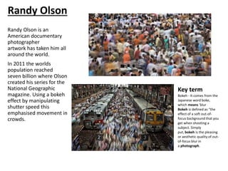 Randy Olson is an
American documentary
photographer
artwork has taken him all
around the world.
In 2011 the worlds
population reached
seven billion where Olson
created his series for the
National Geographic
magazine. Using a bokeh
effect by manipulating
shutter speed this
emphasised movement in
crowds.
Key term
Bokeh - It comes from the
Japanese word boke,
which means 'blur
Bokeh is defined as “the
effect of a soft out-of-
focus background that you
get when shooting a
subject. Simply
put, bokeh is the pleasing
or aesthetic quality of out-
of-focus blur in
a photograph.
Randy Olson
 