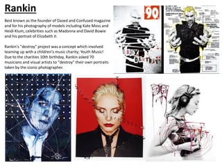 Rankin
Best known as the founder of Dazed and Confused magazine
and for his photography of models including Kate Moss and
Heidi Klum, celebrities such as Madonna and David Bowie
and his portrait of Elizabeth II.
Rankin's "destroy" project was a concept which involved
teaming up with a children's music charity; Youth Music!
Due to the charities 10th birthday, Rankin asked 70
musicians and visual artists to "destroy" their own portraits
taken by the iconic photographer.
 