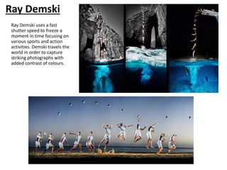 Ray Demski
Ray Demski uses a fast
shutter speed to freeze a
moment in time focusing on
various sports and action
activities. Demski travels the
world in order to capture
striking photographs with
added contrast of colours.
 