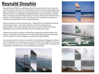Reynald Drouhin (1969) is a multimedia artist who lives and works in Paris, France. He
currently teaches at the Fine Arts School of Rennes. Drouhin combines photography and
digital manipulation to create unusual landscape photos. In his series called “Landscape
Monolith” they consist of digitally manipulated images of natural landscapes. Reynald
places a mysterious prismatic shape directly in the centre of the horizon and then flips it,
creating a mirrored reflection and a confusing visual. The artist offers his viewers the
chance to see the world from these unique perspectives.
Drouhin describes his work as resulting from, “codified data or an established protocol –
sometimes generative – and reveal a profusion of random and fragmentary
representations”. By using one simple shape Drouhin is able to make his landscape
photographs stand out and make them more eye-catching to the viewer.
I believe Drouhin edits his photos on Photoshop by outlining his desired shape on the
image. It is important that the shape has an equal height when going over the horizon
line. This selection can then be flipped to create this eye-catching effect.
I am inspired by Drouhin’s work as I would like to take landscape photographs of where I
live and make them more interesting. For example, Weston Pier, Knightstone Island and
various areas in the city centre. These landscapes can normally be taken for granted and
I would like to make them look more captivating and interesting.
Reynald Drouhin
 