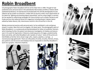 Robin Broadbent
UK photographer Robin Broadbent left the UK for New York in 1999. Though he had
published some personal work in the photobooks Marmalade and Minus Sixteen (both
published by Browns), he had become frustrated with the still life photography he was
asked to do by London art directors. In New York he found a milieu more appreciative of
his talent for ‘lighting and shooting objects beautifully’, and his career began in earnest.
He has worked on advertising campaigns for luxury brands such as Rolex, Burberry and
Prada and has shot editorial stories for magazines including Harper’s Bazaar (when
edited by Fabien Baron), GQ, Intermission and W in the US and Port in the UK.
Mixing commercial practice with personal work, he has exhibited in solo and group
shows in London, New York and Los Angeles. His latest work, The photographic work of
Robin Broadbent, is a sumptuously printed photobook for Italian art publisher Damiani,
which develops further the patient and obsessive investigation of shadow and texture
seen in his work for big brands. It features a bold sequence of images, predominantly
black and white, with what Broadbent calls ‘pockets of colour’. Some of the prints are
identifiable as familiar items shown large: pills, crayons, pipettes, a syringe … a
monstrously large gold tooth. There are silhouettes of combs, brushes, fishnets, knives,
plus patterns and structures and shadows that are impossible to identify; Broadbent’s
work has a graphic, reductive simplicity
 