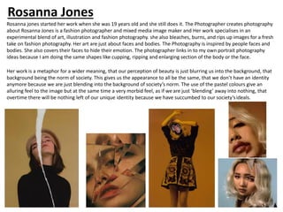 Rosanna jones started her work when she was 19 years old and she still does it. The Photographer creates photography
about Rosanna Jones is a fashion photographer and mixed media image maker and Her work specialises in an
experimental blend of art, illustration and fashion photography. she also bleaches, burns, and rips up images for a fresh
take on fashion photography. Her art are just about faces and bodies. The Photography is inspired by people faces and
bodies. She also covers their faces to hide their emotion. The photographer links in to my own portrait photography
ideas because I am doing the same shapes like cupping, ripping and enlarging section of the body or the face.
Her work is a metaphor for a wider meaning, that our perception of beauty is just blurring us into the background, that
background being the norm of society. This gives us the appearance to all be the same, that we don’t have an identity
anymore because we are just blending into the background of society’s norm. The use of the pastel colours give an
alluring feel to the image but at the same time a very morbid feel, as if we are just ‘blending’ away into nothing, that
overtime there will be nothing left of our unique identity because we have succumbed to our society’sideals.
Rosanna Jones
 