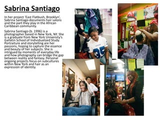 Sabrina Santiago
In her project ‘East Flatbush, Brooklyn’,
Sabrina Santiago documents hair salons
and the part they play in the African
Caribbean community.
Sabrina Santiago (b. 1996) is a
photographer based in New York, NY. She
is a graduate from New York University’s
Gallatin School of Individualized Study.
Portraiture and storytelling are her
passions, hoping to capture the essence
and beauty of her subjects. She is
intrigued by moments of everyday life
and how photography can bridge the gap
between reality and fantasy. Personal
ongoing projects focus on subcultures
within New York and hair as an
expression of identity.
 