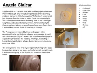 Angela Glajcar is a German artist who chooses paper as her main
material to sculpt, proposing dueling analyses of the everyday
medium. Started in 2005, her ongoing “Terforation” series is not
just on paper, but also made of paper. The artist employs light
and shadow to lend definition and bring form to her seemingly
weightless, yet substantial compositions. When artificially lit,
these sculptures take on new qualities as hand-torn sheets form
a vortex-like structure that is dramatized in shadow.
The Photography is inspired by Pure white paper–often
considered fragile and delicate–takes on an unequaled strength
and consistency in Glajcar’s works. The exact lines of the paper’s
edges strongly contrast the receding inner rips, illustrating a
human being’s dichotomy–always divided between rational and
emotional sides.
The photographer links in to my own portrait photography ideas
because I am going to use paper and make tunnels going through
it and then I am going to use lighting to create and show more
detail.
Word association
• Cardboard
• Paper thin
• Delicate
• Card
• Poster
• Sheets
• Tunnel
• Void
• Damage
• cut
Angela Glajcar
 