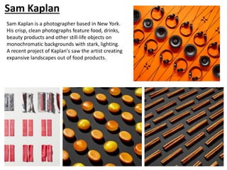 Sam Kaplan
Sam Kaplan is a photographer based in New York.
His crisp, clean photographs feature food, drinks,
beauty products and other still-life objects on
monochromatic backgrounds with stark, lighting.
A recent project of Kaplan's saw the artist creating
expansive landscapes out of food products.
 