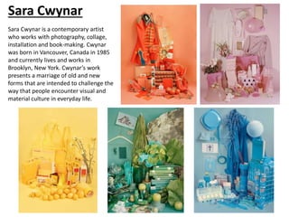 Sara Cwynar
Sara Cwynar is a contemporary artist
who works with photography, collage,
installation and book-making. Cwynar
was born in Vancouver, Canada in 1985
and currently lives and works in
Brooklyn, New York. Cwynar’s work
presents a marriage of old and new
forms that are intended to challenge the
way that people encounter visual and
material culture in everyday life.
 