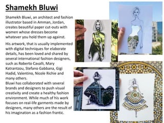 Shamekh Bluwi, an architect and fashion
illustrator based in Amman, Jordan,
creates beautiful paper cut-outs with
women whose dresses become
whatever you hold them up against.
His artwork, that is usually implemented
with digital techniques for elaborate
details, has been loved and shared by
several international fashion designers,
such as Roberto Cavalli, Mary
Katrantzou, Stefano Gabbana, Gigi
Hadid, Valentino, Nicole Richie and
many others.
Bluwi has collaborated with several
brands and designers to push visual
creativity and create a healthy fashion
environment. While much of his work
focuses on real-life garments made by
designers, many others are the result of
his imagination as a fashion frantic.
Shamekh Bluwi
 